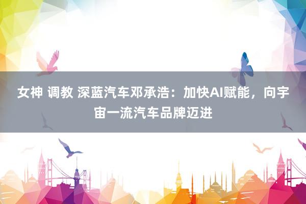 女神 调教 深蓝汽车邓承浩：加快AI赋能，向宇宙一流汽车品牌迈进
