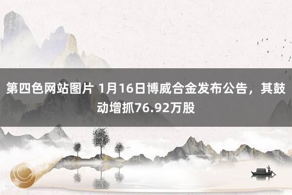 第四色网站图片 1月16日博威合金发布公告，其鼓动增抓76.92万股