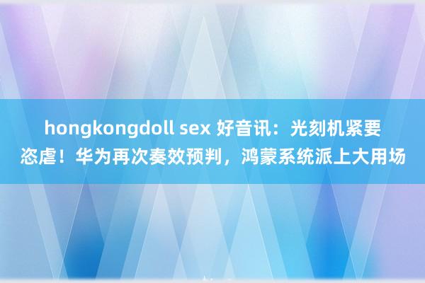 hongkongdoll sex 好音讯：光刻机紧要恣虐！华为再次奏效预判，鸿蒙系统派上大用场