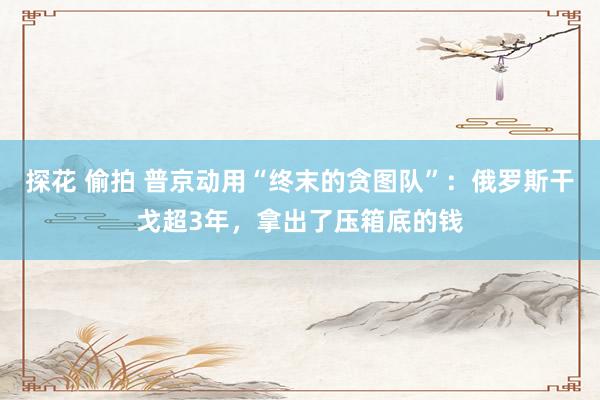 探花 偷拍 普京动用“终末的贪图队”：俄罗斯干戈超3年，拿出了压箱底的钱