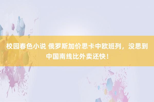 校园春色小说 俄罗斯加价思卡中欧班列，没思到中国南线比外卖还快！
