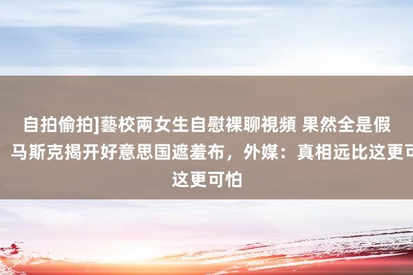 自拍偷拍]藝校兩女生自慰裸聊視頻 果然全是假的！马斯克揭开好意思国遮羞布，外媒：真相远比这更可怕