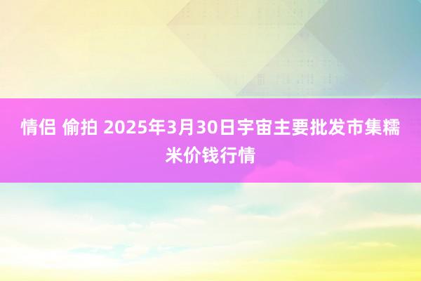 情侣 偷拍 2025年3月30日宇宙主要批发市集糯米价钱行情
