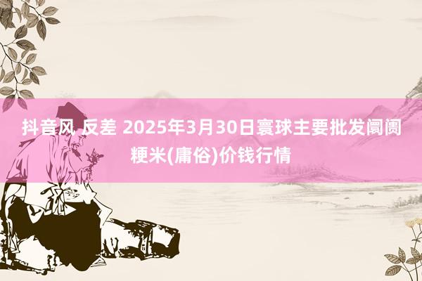 抖音风 反差 2025年3月30日寰球主要批发阛阓粳米(庸俗)价钱行情