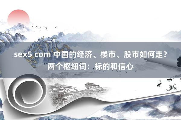sex5 com 中国的经济、楼市、股市如何走？两个枢纽词：标的和信心
