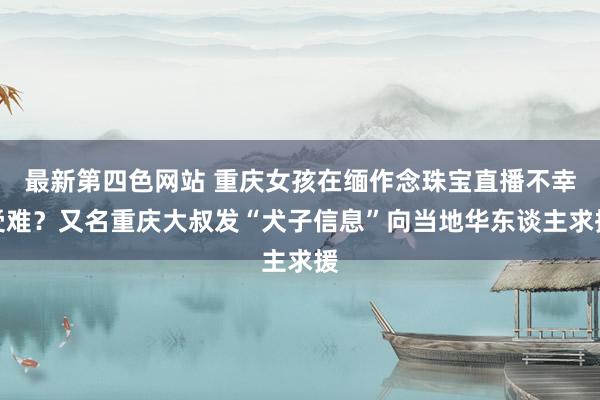 最新第四色网站 重庆女孩在缅作念珠宝直播不幸受难？又名重庆大叔发“犬子信息”向当地华东谈主求援