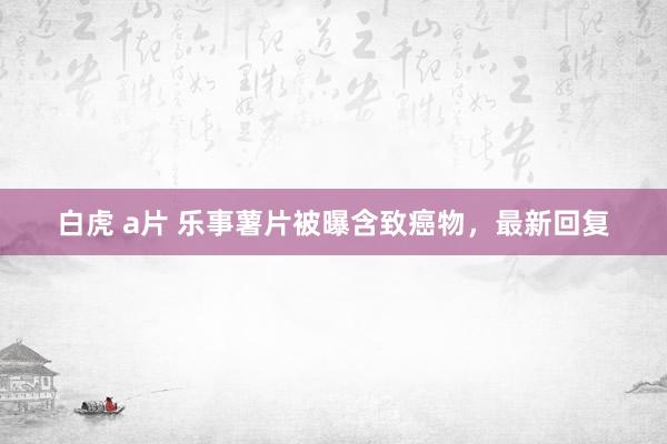 白虎 a片 乐事薯片被曝含致癌物，最新回复