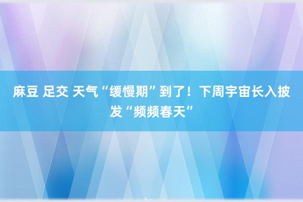 麻豆 足交 天气“缓慢期”到了！下周宇宙长入披发“频频春天”