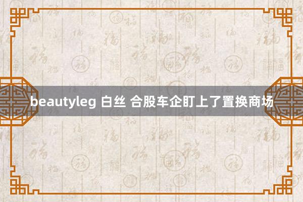 beautyleg 白丝 合股车企盯上了置换商场