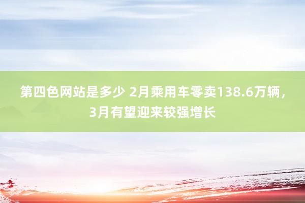 第四色网站是多少 2月乘用车零卖138.6万辆，3月有望迎来较强增长