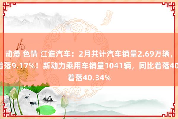 动漫 色情 江淮汽车：2月共计汽车销量2.69万辆，同比着落9.17%！新动力乘用车销量1041辆，同比着落40.34%