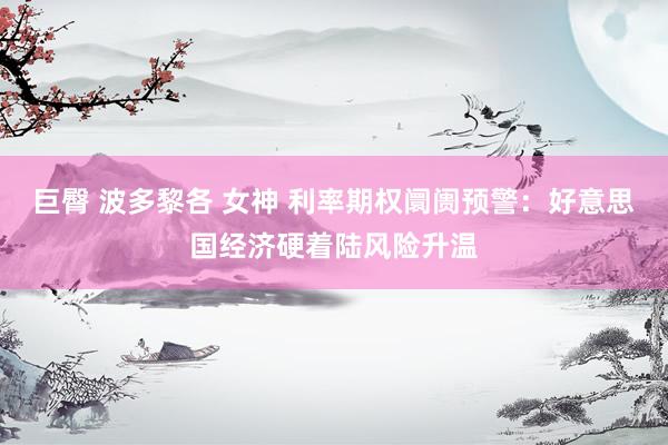 巨臀 波多黎各 女神 利率期权阛阓预警：好意思国经济硬着陆风险升温