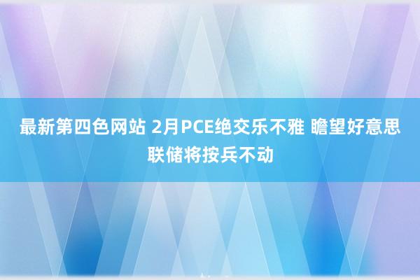 最新第四色网站 2月PCE绝交乐不雅 瞻望好意思联储将按兵不动