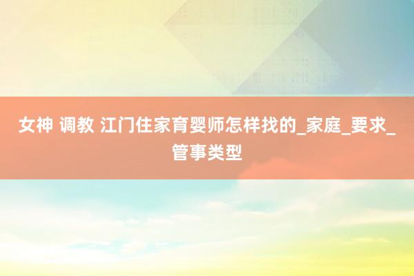 女神 调教 江门住家育婴师怎样找的_家庭_要求_管事类型