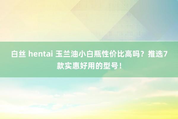 白丝 hentai 玉兰油小白瓶性价比高吗？推选7款实惠好用的型号！