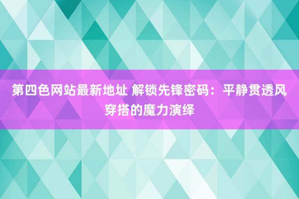 第四色网站最新地址 解锁先锋密码：平静贯透风穿搭的魔力演绎