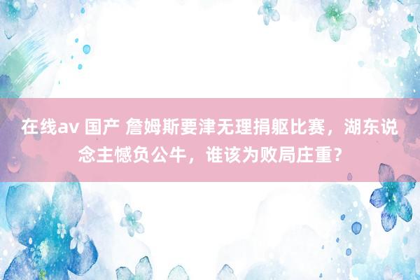 在线av 国产 詹姆斯要津无理捐躯比赛，湖东说念主憾负公牛，谁该为败局庄重？