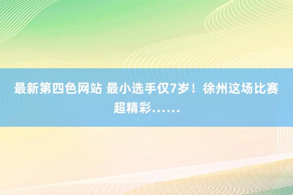 最新第四色网站 最小选手仅7岁！徐州这场比赛超精彩……