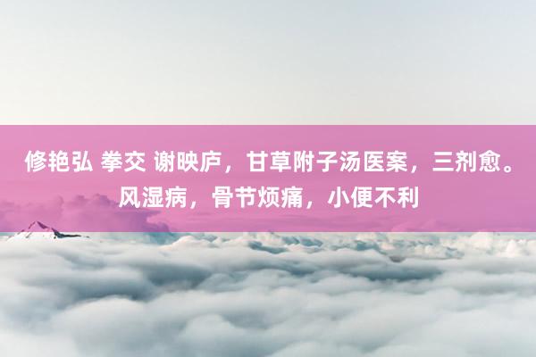 修艳弘 拳交 谢映庐，甘草附子汤医案，三剂愈。风湿病，骨节烦痛，小便不利