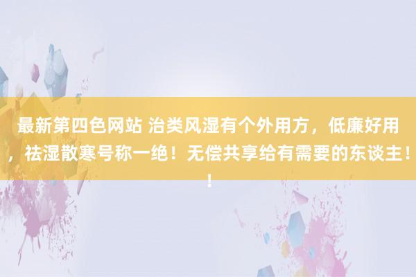 最新第四色网站 治类风湿有个外用方，低廉好用，祛湿散寒号称一绝！无偿共享给有需要的东谈主！