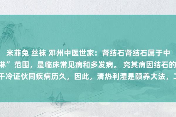 米菲兔 丝袜 邓州中医世家：肾结石肾结石属于中医学的 “石淋”、“血淋” 范围，是临床常见病和多发病。 究其病因结石的病因，一是干冷证伙同疾病历久，因此，清热利湿是颐养大法，二是在颐养上应当攻补兼施，而弗成单...