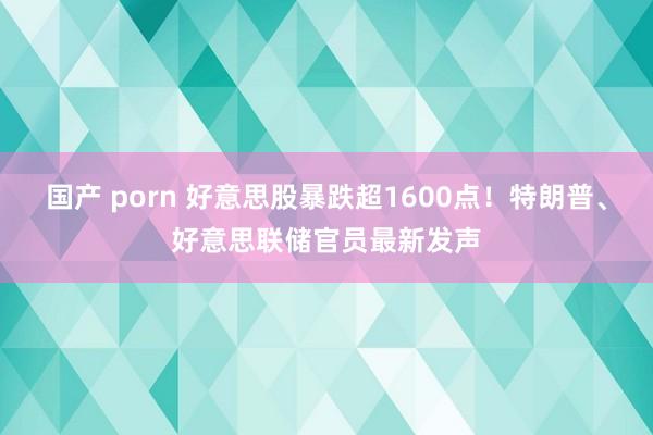 国产 porn 好意思股暴跌超1600点！特朗普、好意思联储官员最新发声