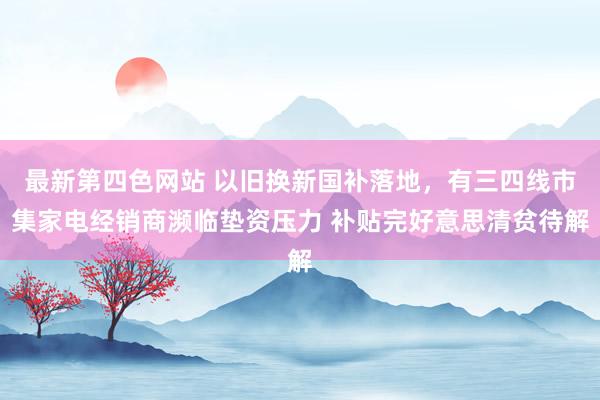 最新第四色网站 以旧换新国补落地，有三四线市集家电经销商濒临垫资压力 补贴完好意思清贫待解