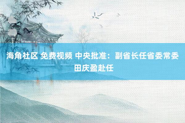 海角社区 免费视频 中央批准：副省长任省委常委 田庆盈赴任