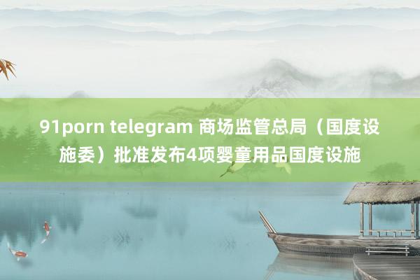 91porn telegram 商场监管总局（国度设施委）批准发布4项婴童用品国度设施