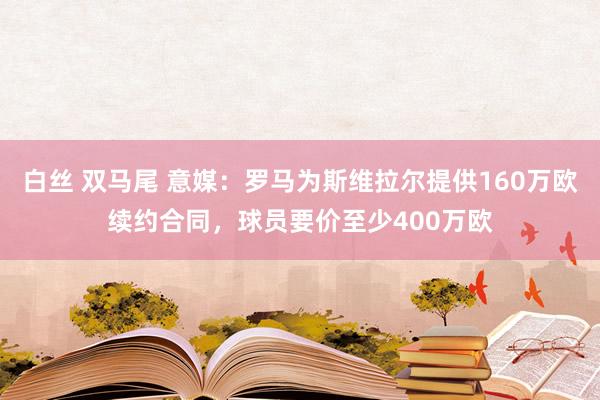 白丝 双马尾 意媒：罗马为斯维拉尔提供160万欧续约合同，球员要价至少400万欧