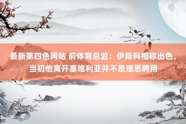 最新第四色网站 前体育总监：伊斯科相称出色，当初他离开塞维利亚并不是理思聘用