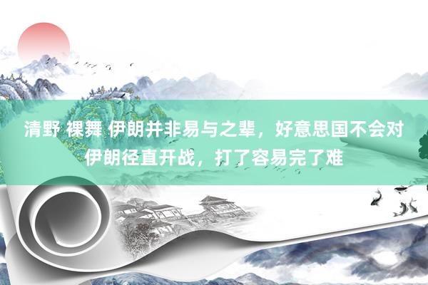 清野 裸舞 伊朗并非易与之辈，好意思国不会对伊朗径直开战，打了容易完了难