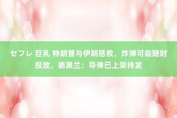セフレ 巨乳 特朗普与伊朗搭救，炸弹可能随时投放，德黑兰：导弹已上架待发