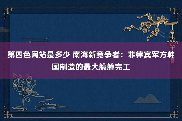 第四色网站是多少 南海新竞争者：菲律宾军方韩国制造的最大艨艟完工