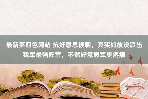 最新第四色网站 抗好意思援朝，其实如故没派出我军最强阵营，不然好意思军更疼痛