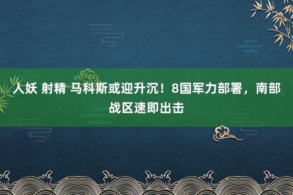人妖 射精 马科斯或迎升沉！8国军力部署，南部战区速即出击