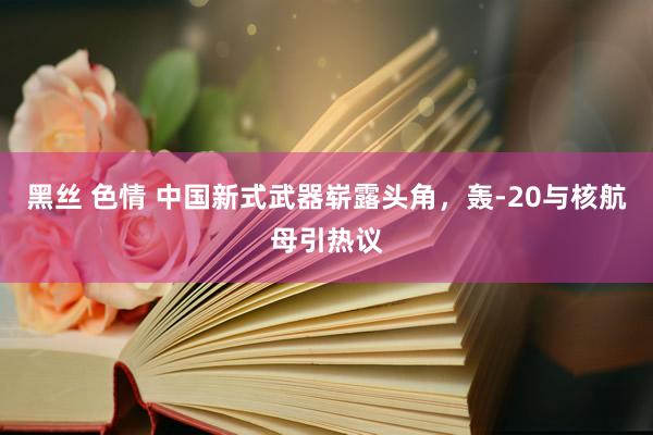 黑丝 色情 中国新式武器崭露头角，轰-20与核航母引热议