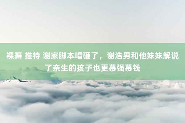 裸舞 推特 谢家脚本唱砸了，谢浩男和他妹妹解说了亲生的孩子也更慕强慕钱