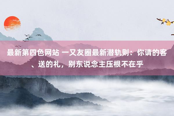 最新第四色网站 一又友圈最新潜轨则：你请的客、送的礼，别东说念主压根不在乎
