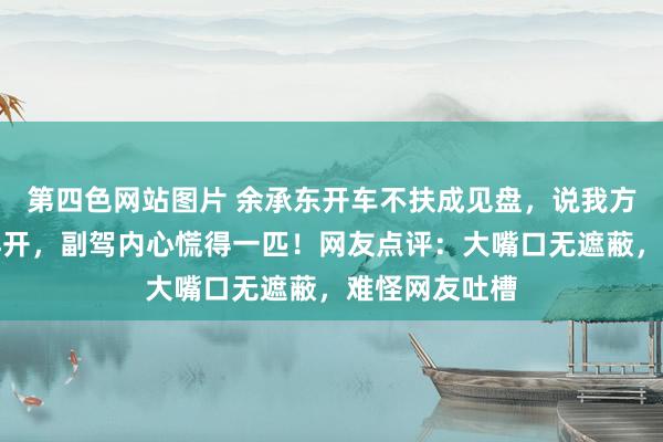 第四色网站图片 余承东开车不扶成见盘，说我方懒，天天这样开，副驾内心慌得一匹！网友点评：大嘴口无遮蔽，难怪网友吐槽