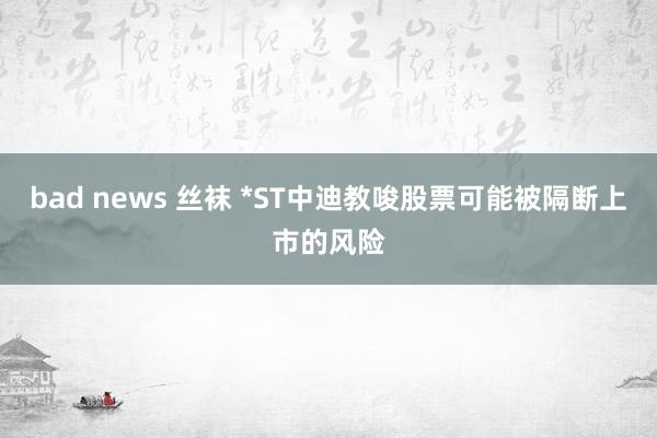 bad news 丝袜 *ST中迪教唆股票可能被隔断上市的风险