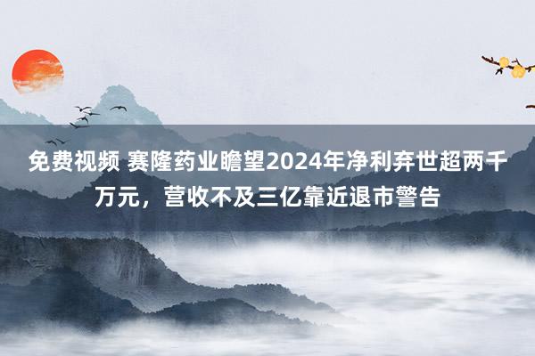 免费视频 赛隆药业瞻望2024年净利弃世超两千万元，营收不及三亿靠近退市警告