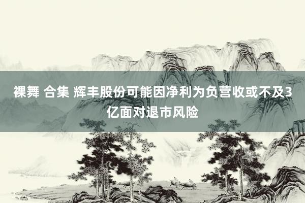 裸舞 合集 辉丰股份可能因净利为负营收或不及3亿面对退市风险