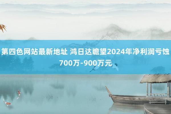 第四色网站最新地址 鸿日达瞻望2024年净利润亏蚀700万-900万元