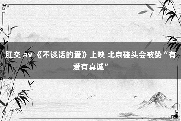 肛交 av 《不谈话的爱》上映 北京碰头会被赞“有爱有真诚”