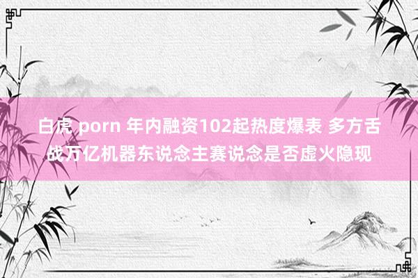 白虎 porn 年内融资102起热度爆表 多方舌战万亿机器东说念主赛说念是否虚火隐现