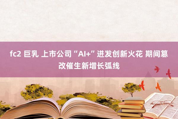 fc2 巨乳 上市公司“AI+”迸发创新火花 期间篡改催生新增长弧线