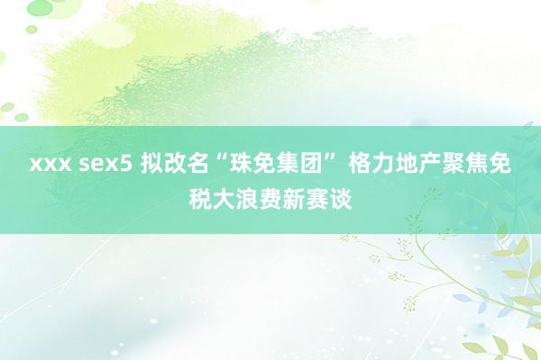 xxx sex5 拟改名“珠免集团” 格力地产聚焦免税大浪费新赛谈