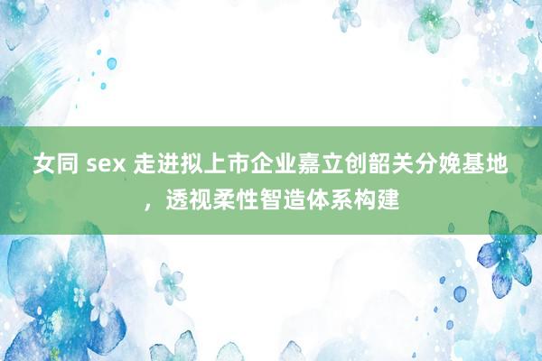女同 sex 走进拟上市企业嘉立创韶关分娩基地，透视柔性智造体系构建