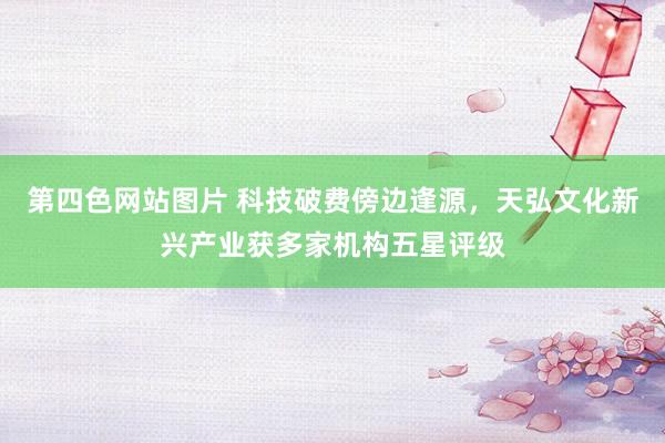 第四色网站图片 科技破费傍边逢源，天弘文化新兴产业获多家机构五星评级